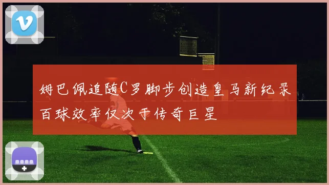 姆巴佩追随C罗脚步创造皇马新纪录百球效率仅次于传奇巨星
