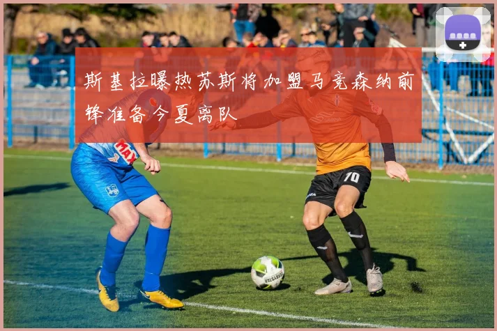 斯基拉曝热苏斯将加盟马竞森纳前锋准备今夏离队