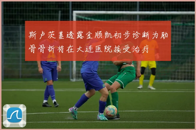 斯卢茨基透露金顺凯初步诊断为肋骨骨折将在大连医院接受治疗