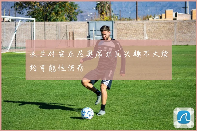 米兰对安东尼奥席尔瓦兴趣不大续约可能性仍存