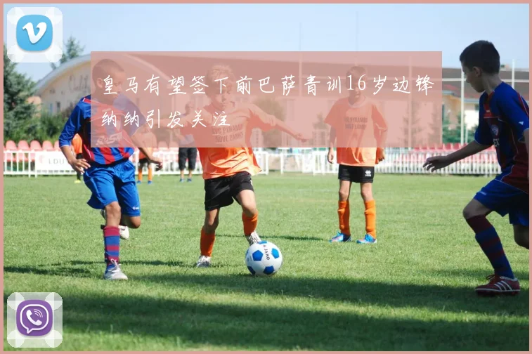 皇马有望签下前巴萨青训16岁边锋纳纳引发关注
