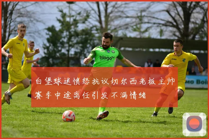 白堡球迷愤怒抗议切尔西老板主帅赛季中途离任引发不满情绪