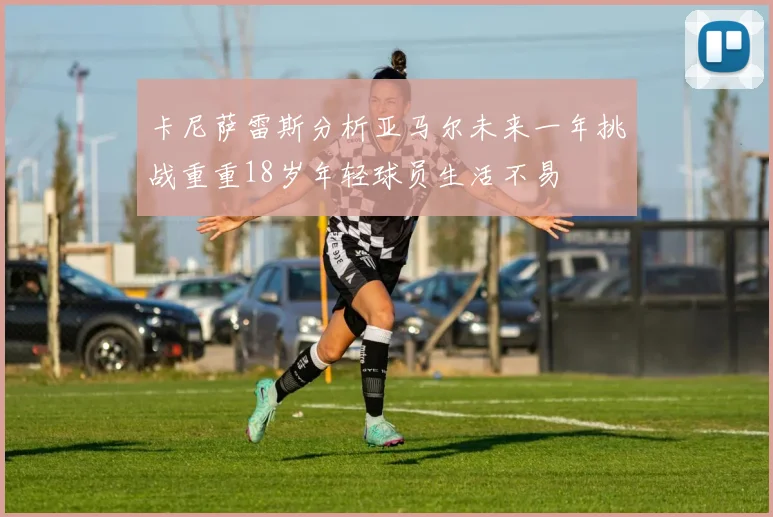 卡尼萨雷斯分析亚马尔未来一年挑战重重18岁年轻球员生活不易