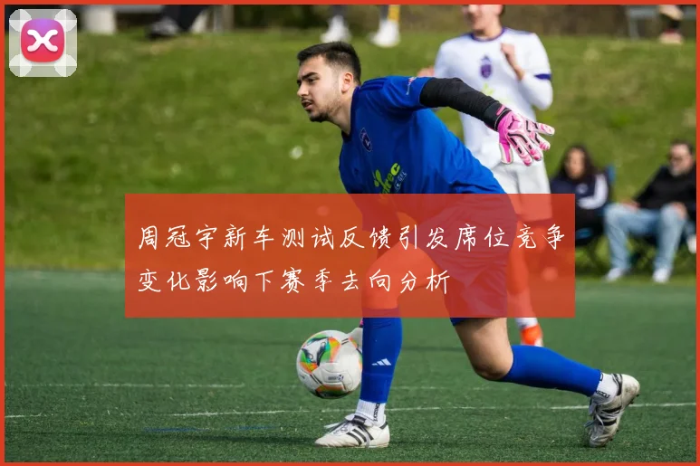 周冠宇新车测试反馈引发席位竞争变化影响下赛季去向分析
