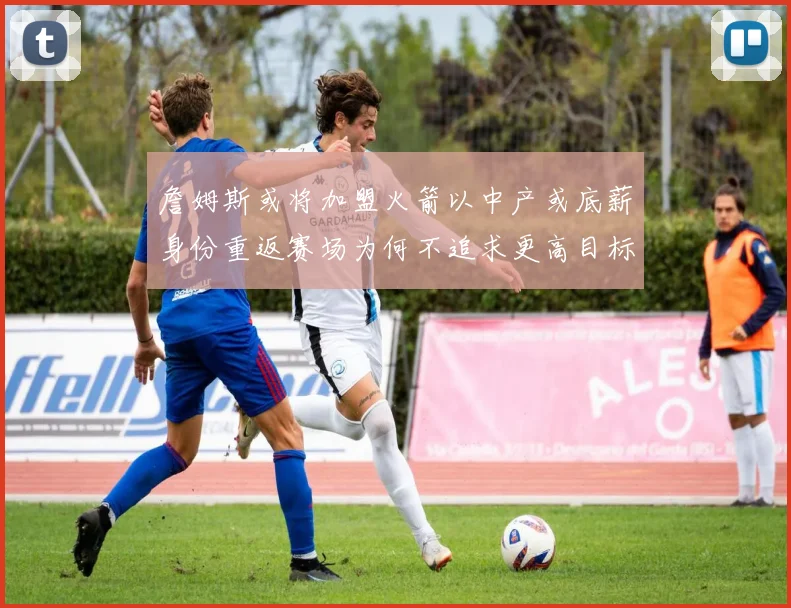 詹姆斯或将加盟火箭以中产或底薪身份重返赛场为何不追求更高目标