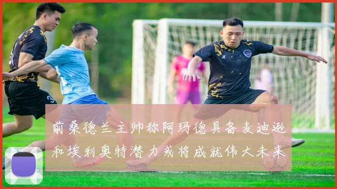 前桑德兰主帅称阿玛德具备麦迪逊和埃利奥特潜力或将成就伟大未来