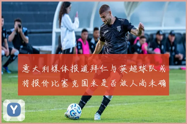 意大利媒体报道拜仁与英超球队或将报价比塞克国米是否放人尚未确定