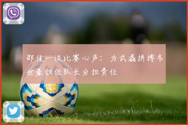 邵佳一谈比赛心声：为武磊拼搏韦世豪担任队长分担责任