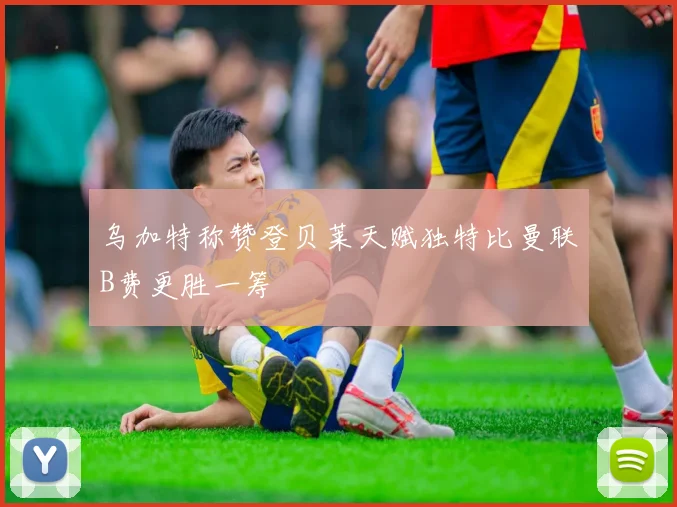 乌加特称赞登贝莱天赋独特比曼联B费更胜一筹