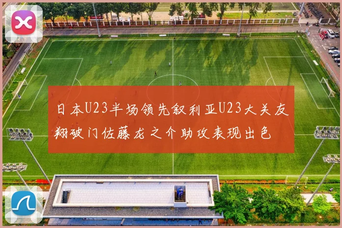 日本U23半场领先叙利亚U23大关友翔破门佐藤龙之介助攻表现出色
