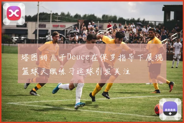 塔图姆儿子Deuce在保罗指导下展现篮球天赋练习运球引发关注