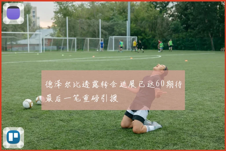 德泽尔比透露转会进展已达60期待最后一笔重磅引援