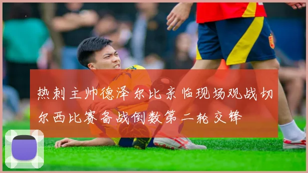 热刺主帅德泽尔比亲临现场观战切尔西比赛备战倒数第二轮交锋