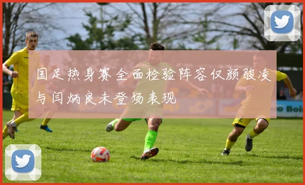国足热身赛全面检验阵容仅颜骏凌与闫炳良未登场表现