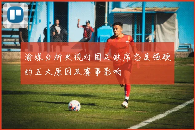 渝媒分析央视对国足缺席态度强硬的五大原因及赛事影响