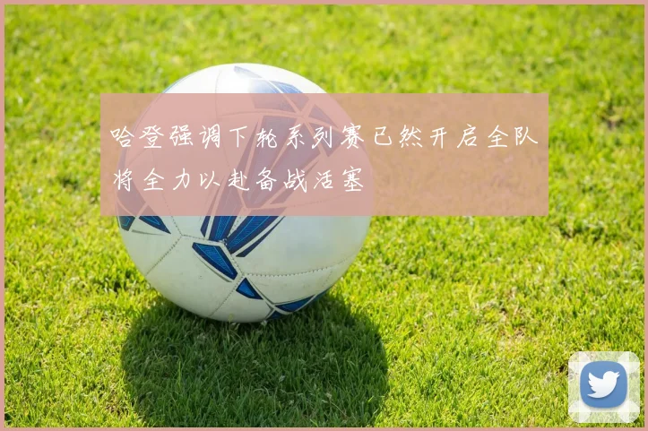 哈登强调下轮系列赛已然开启全队将全力以赴备战活塞
