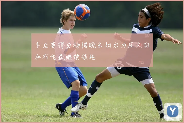 季后赛得分榜揭晓米切尔力压文班和布伦森继续领跑