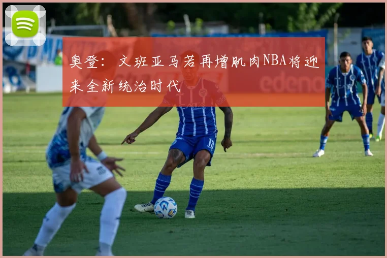 奥登：文班亚马若再增肌肉NBA将迎来全新统治时代