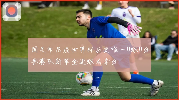 国足印尼成世界杯历史唯一0球0分参赛队新军全进球或拿分