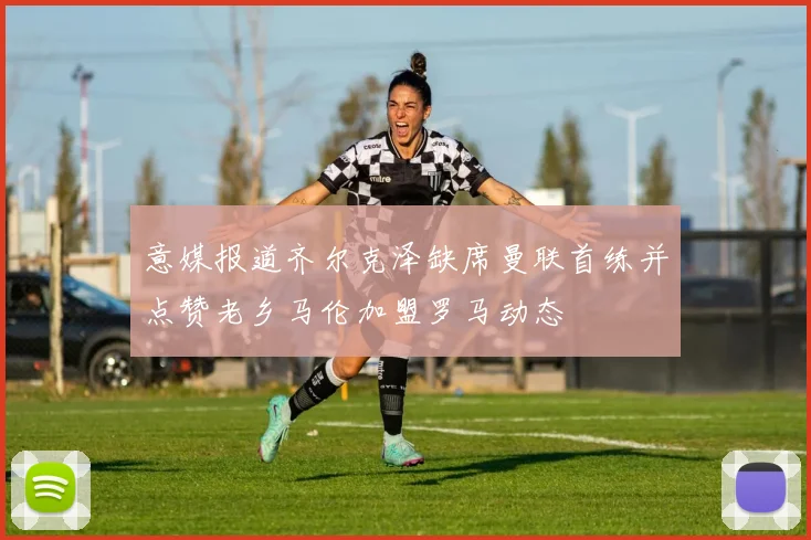 意媒报道齐尔克泽缺席曼联首练并点赞老乡马伦加盟罗马动态