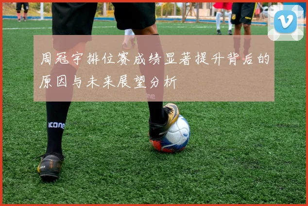 周冠宇排位赛成绩显著提升背后的原因与未来展望分析