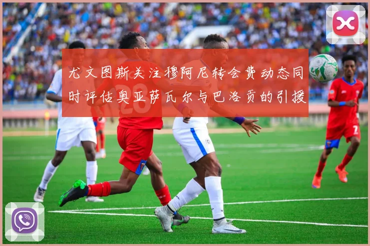 尤文图斯关注穆阿尼转会费动态同时评估奥亚萨瓦尔与巴洛贡的引援可能性
