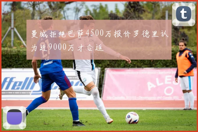 曼城拒绝巴萨4500万报价罗德里认为近9000万才合适